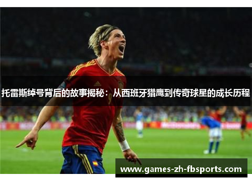 托雷斯绰号背后的故事揭秘:从西班牙猎鹰到传奇球星的成长历程 托雷斯绰号背后的故事揭秘:从西班牙猎鹰到传奇球星的成长历程