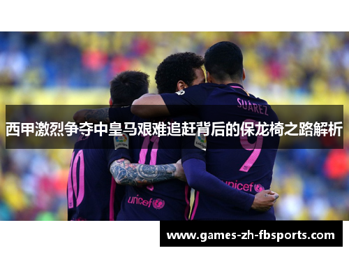 西甲激烈争夺中皇马艰难追赶背后的保龙椅之路解析