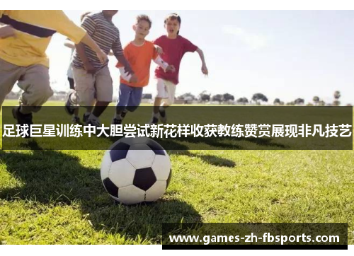 足球巨星训练中大胆尝试新花样收获教练赞赏展现非凡技艺