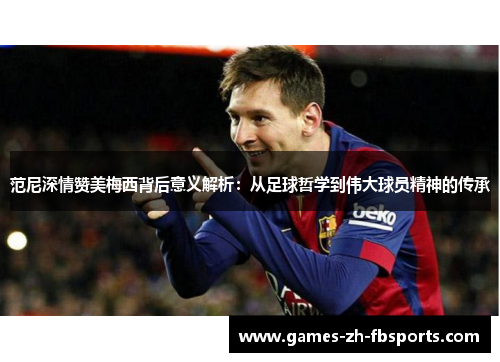范尼深情赞美梅西背后意义解析：从足球哲学到伟大球员精神的传承
