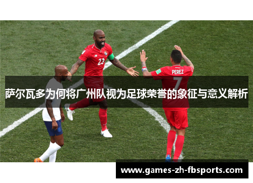 萨尔瓦多为何将广州队视为足球荣誉的象征与意义解析 萨尔瓦多为何将广州队视为足球荣誉的象征与意义解析