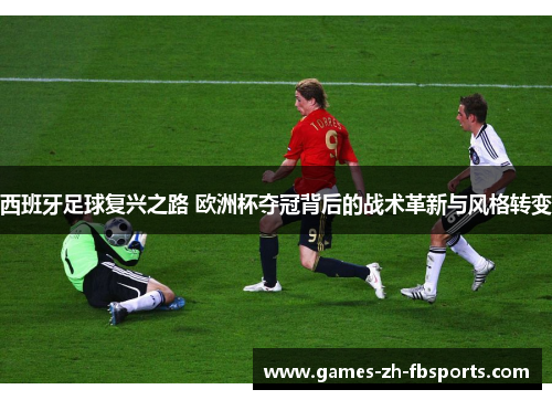 西班牙足球复兴之路 欧洲杯夺冠背后的战术革新与风格转变