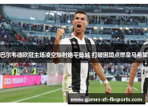 巴尔韦德欧冠主场凌空爆射绝平曼城 打破困境点燃皇马希望