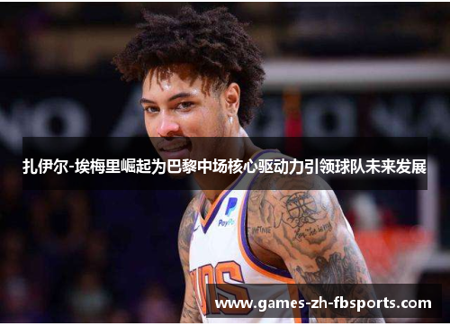 扎伊尔-埃梅里崛起为巴黎中场核心驱动力引领球队未来发展