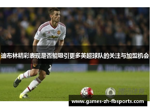 迪布林精彩表现是否能吸引更多英超球队的关注与加盟机会 迪布林精彩表现是否能吸引更多英超球队的关注与加盟机会