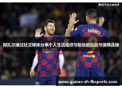 阿扎尔通过社交媒体分享个人生活增进与粉丝的互动与情感连接 阿扎尔通过社交媒体分享个人生活增进与粉丝的互动与情感连接